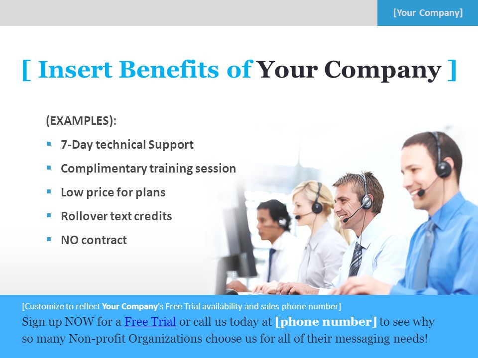 8 [ Insert Benefits of Your Company ] (EXAMPLES):  7-Day technical Support  Complimentary training session  Low price for plans  Rollover text credits  NO contract [Customize to reflect Your Company’s Free Trial availability and sales phone number] Sign up NOW for a Free Trial or call us today at [phone number] to see why so many Non-profit Organizations choose us for all of their messaging needs!Free Trial
