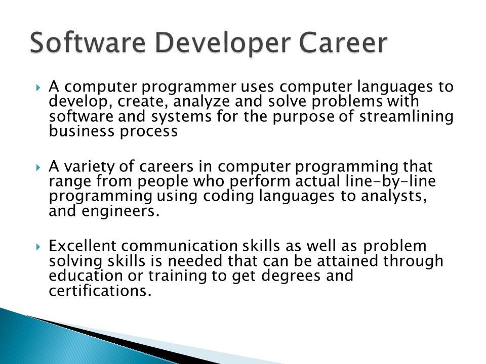  A computer programmer uses computer languages to develop, create, analyze and solve problems with software and systems for the purpose of streamlining business process  A variety of careers in computer programming that range from people who perform actual line-by-line programming using coding languages to analysts, and engineers.