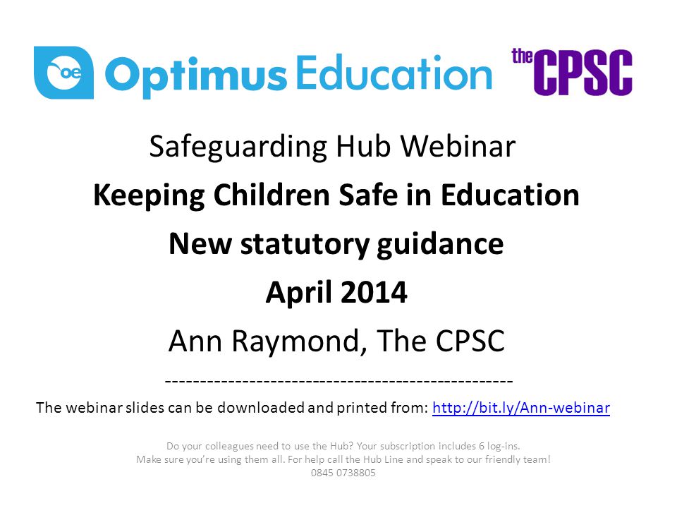 Safeguarding Hub Webinar Keeping Children Safe in Education New statutory guidance April 2014 Ann Raymond, The CPSC The webinar slides can be downloaded and printed from:   Do your colleagues need to use the Hub.