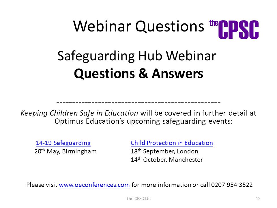 Webinar Questions Safeguarding Hub Webinar Questions & Answers Keeping Children Safe in Education will be covered in further detail at Optimus Education’s upcoming safeguarding events: The CPSC Ltd Safeguarding 20 th May, Birmingham Child Protection in Education 18 th September, London 14 th October, Manchester Please visit   for more information or call www.oeconferences.com