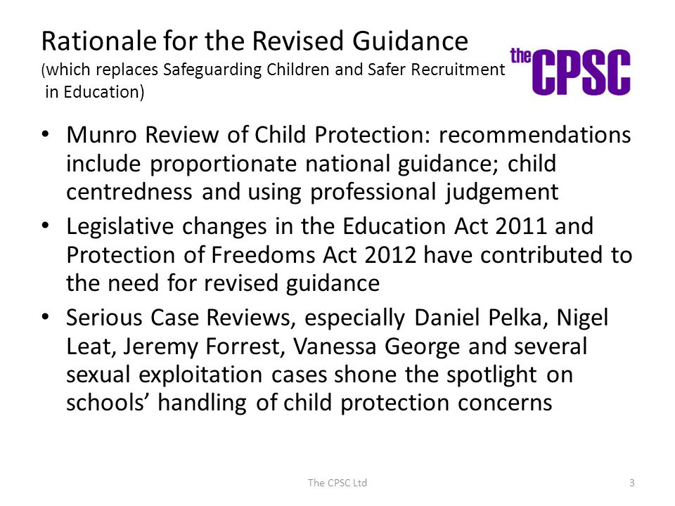 Rationale for the Revised Guidance ( which replaces Safeguarding Children and Safer Recruitment in Education) Munro Review of Child Protection: recommendations include proportionate national guidance; child centredness and using professional judgement Legislative changes in the Education Act 2011 and Protection of Freedoms Act 2012 have contributed to the need for revised guidance Serious Case Reviews, especially Daniel Pelka, Nigel Leat, Jeremy Forrest, Vanessa George and several sexual exploitation cases shone the spotlight on schools’ handling of child protection concerns The CPSC Ltd3