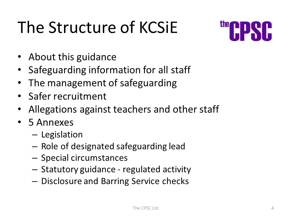 The Structure of KCSiE About this guidance Safeguarding information for all staff The management of safeguarding Safer recruitment Allegations against teachers and other staff 5 Annexes – Legislation – Role of designated safeguarding lead – Special circumstances – Statutory guidance - regulated activity – Disclosure and Barring Service checks The CPSC Ltd4