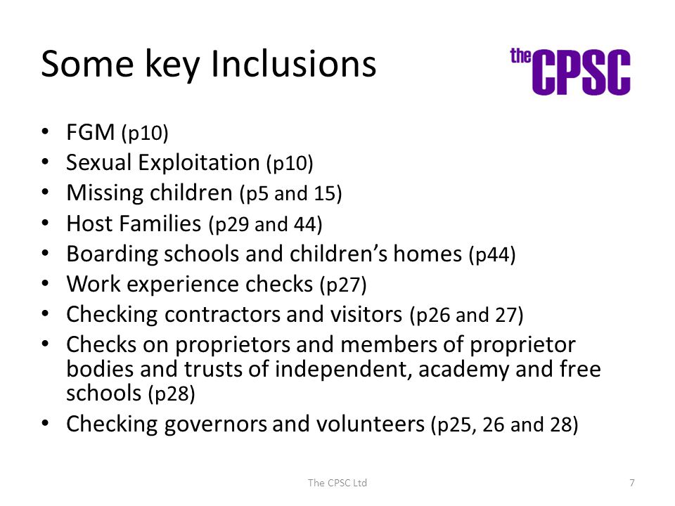 Some key Inclusions FGM (p10) Sexual Exploitation (p10) Missing children (p5 and 15) Host Families (p29 and 44) Boarding schools and children’s homes (p44) Work experience checks (p27) Checking contractors and visitors (p26 and 27) Checks on proprietors and members of proprietor bodies and trusts of independent, academy and free schools (p28) Checking governors and volunteers (p25, 26 and 28) The CPSC Ltd7