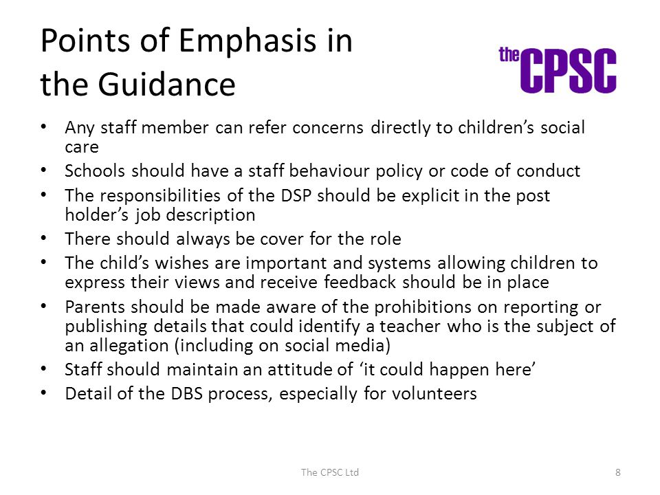 Points of Emphasis in the Guidance Any staff member can refer concerns directly to children’s social care Schools should have a staff behaviour policy or code of conduct The responsibilities of the DSP should be explicit in the post holder’s job description There should always be cover for the role The child’s wishes are important and systems allowing children to express their views and receive feedback should be in place Parents should be made aware of the prohibitions on reporting or publishing details that could identify a teacher who is the subject of an allegation (including on social media) Staff should maintain an attitude of ‘it could happen here’ Detail of the DBS process, especially for volunteers The CPSC Ltd8