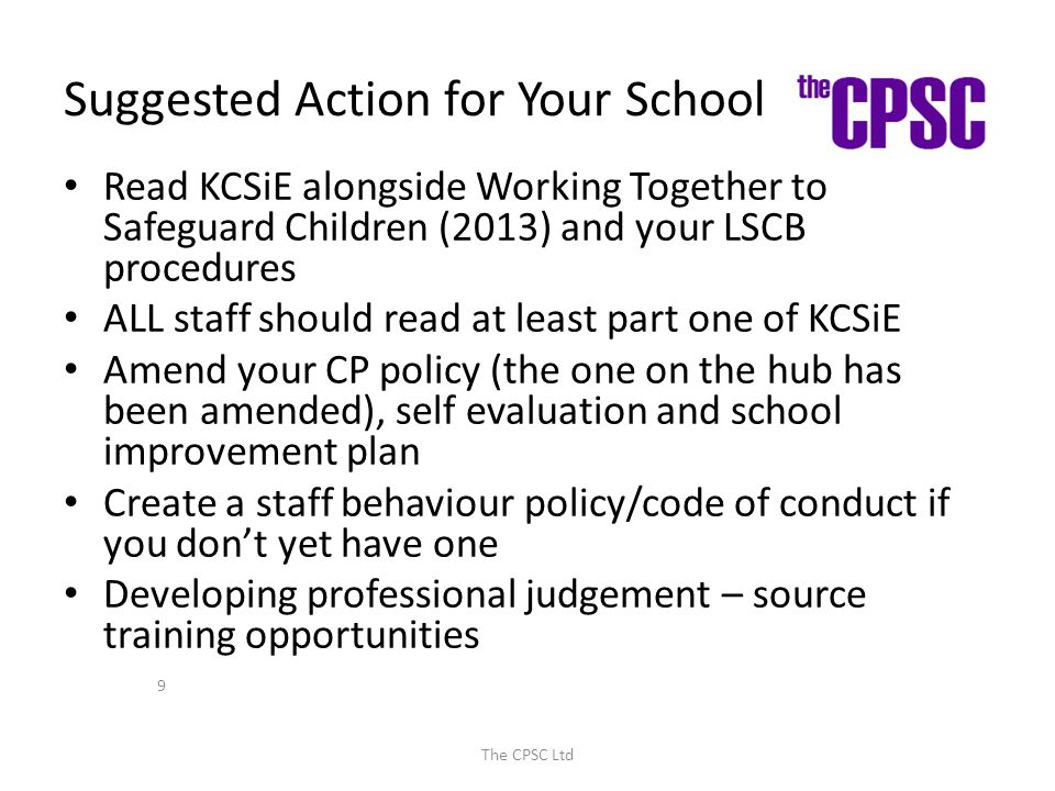 Suggested Action for Your School Read KCSiE alongside Working Together to Safeguard Children (2013) and your LSCB procedures ALL staff should read at least part one of KCSiE Amend your CP policy (the one on the hub has been amended), self evaluation and school improvement plan Create a staff behaviour policy/code of conduct if you don’t yet have one Developing professional judgement – source training opportunities The CPSC Ltd 9