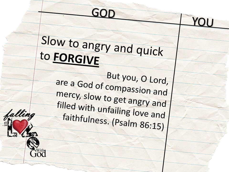 GOD YOU Slow to angry and quick to FORGIVE But you, O Lord, are a God of compassion and mercy, slow to get angry and filled with unfailing love and faithfulness.