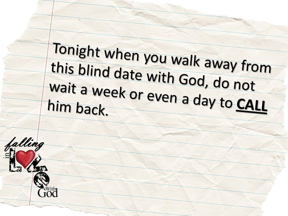 Tonight when you walk away from this blind date with God, do not wait a week or even a day to CALL him back.