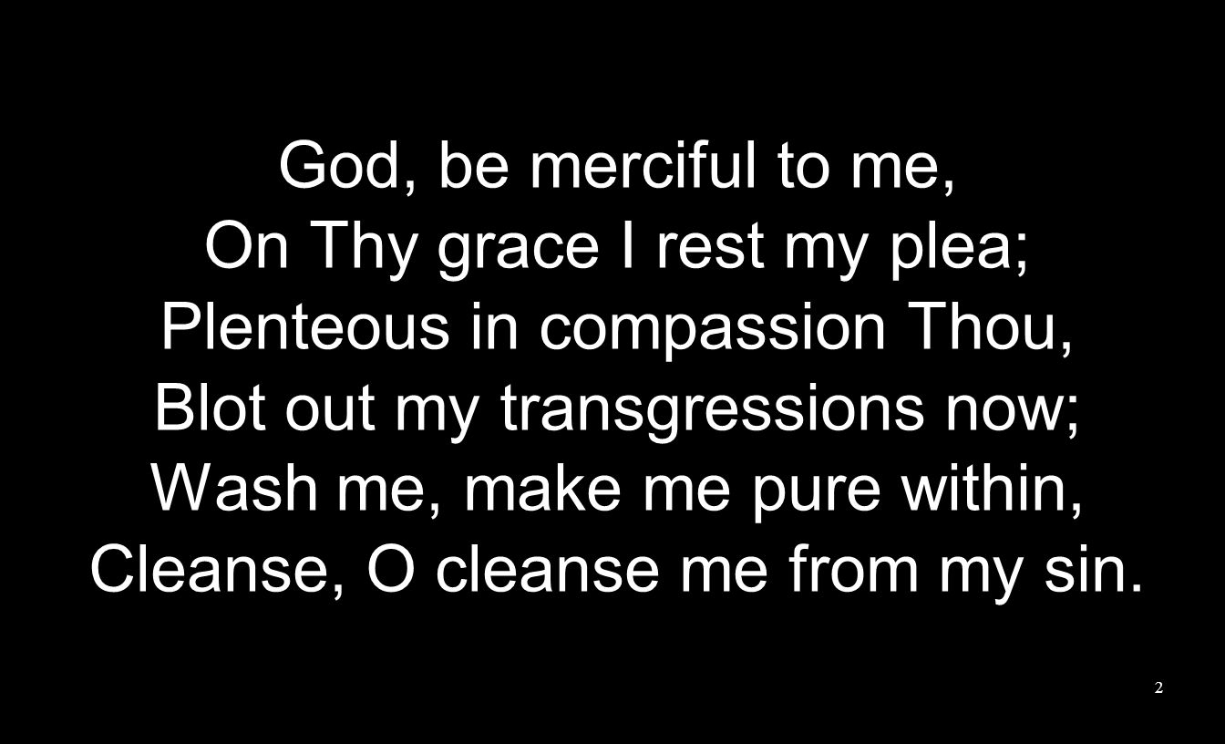 God, be merciful to me, On Thy grace I rest my plea; Plenteous in compassion Thou, Blot out my transgressions now; Wash me, make me pure within, Cleanse, O cleanse me from my sin.