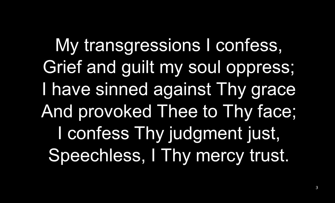 My transgressions I confess, Grief and guilt my soul oppress; I have sinned against Thy grace And provoked Thee to Thy face; I confess Thy judgment just, Speechless, I Thy mercy trust.