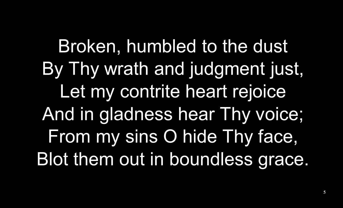 Broken, humbled to the dust By Thy wrath and judgment just, Let my contrite heart rejoice And in gladness hear Thy voice; From my sins O hide Thy face, Blot them out in boundless grace.