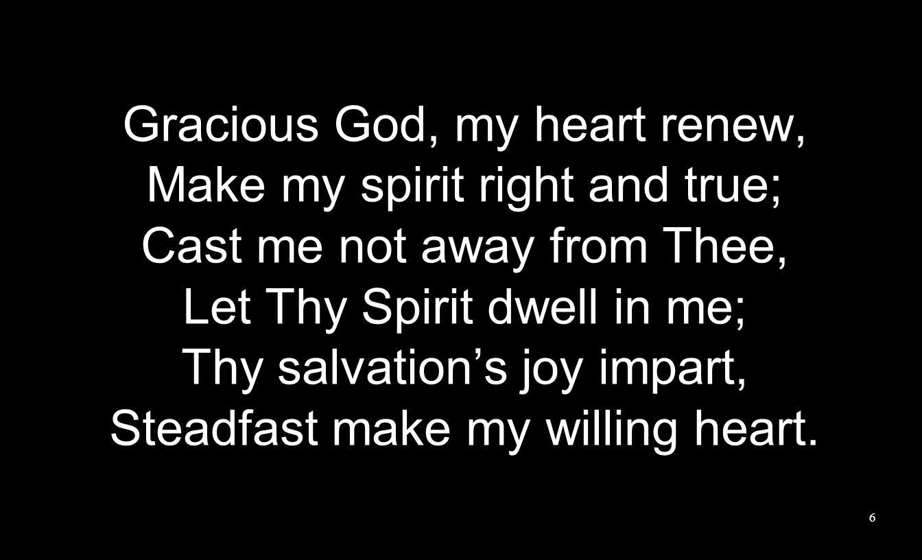 Gracious God, my heart renew, Make my spirit right and true; Cast me not away from Thee, Let Thy Spirit dwell in me; Thy salvation’s joy impart, Steadfast make my willing heart.