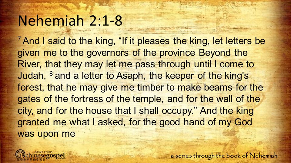 a series through the book of Nehemiah Nehemiah 2:1-8 7 And I said to the king, If it pleases the king, let letters be given me to the governors of the province Beyond the River, that they may let me pass through until I come to Judah, 8 and a letter to Asaph, the keeper of the king s forest, that he may give me timber to make beams for the gates of the fortress of the temple, and for the wall of the city, and for the house that I shall occupy. And the king granted me what I asked, for the good hand of my God was upon me