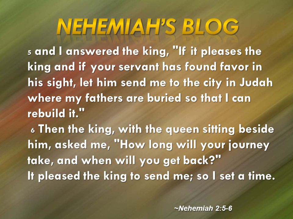 5 and I answered the king, If it pleases the king and if your servant has found favor in his sight, let him send me to the city in Judah where my fathers are buried so that I can rebuild it. 6 Then the king, with the queen sitting beside him, asked me, How long will your journey take, and when will you get back 6 Then the king, with the queen sitting beside him, asked me, How long will your journey take, and when will you get back It pleased the king to send me; so I set a time.