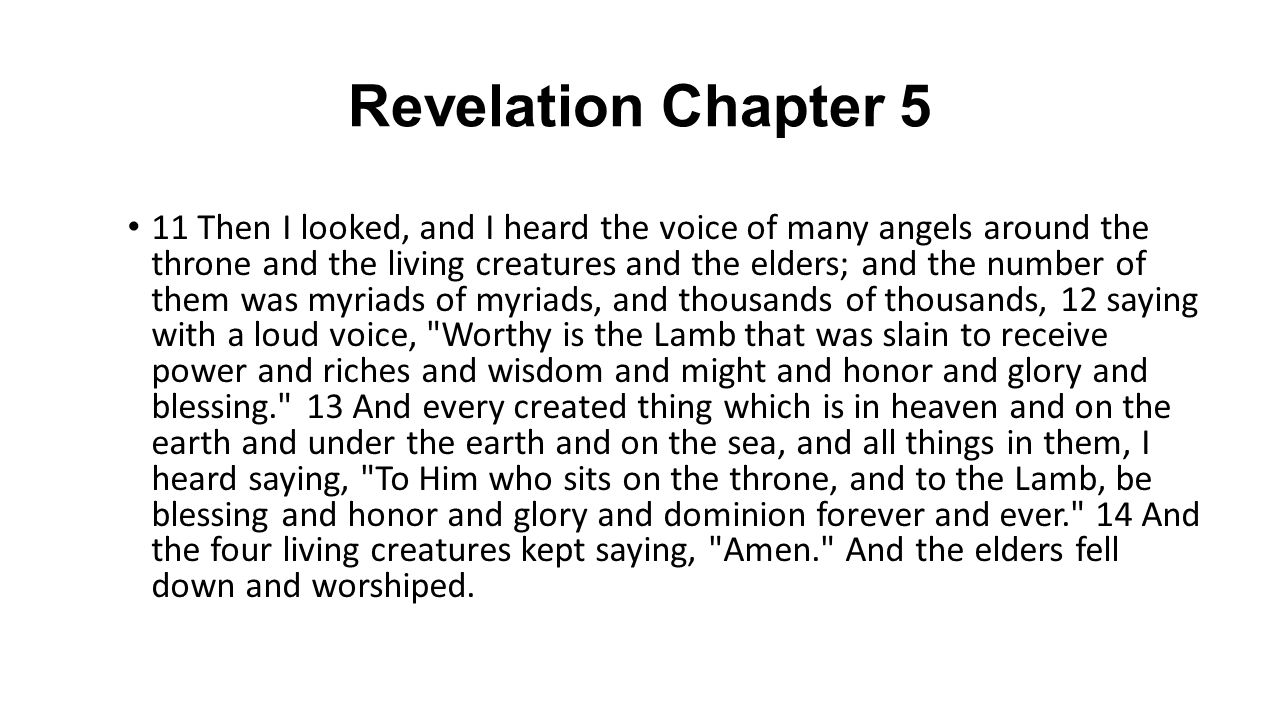 Revelation Chapter 5 11 Then I looked, and I heard the voice of many angels around the throne and the living creatures and the elders; and the number of them was myriads of myriads, and thousands of thousands, 12 saying with a loud voice, Worthy is the Lamb that was slain to receive power and riches and wisdom and might and honor and glory and blessing. 13 And every created thing which is in heaven and on the earth and under the earth and on the sea, and all things in them, I heard saying, To Him who sits on the throne, and to the Lamb, be blessing and honor and glory and dominion forever and ever. 14 And the four living creatures kept saying, Amen. And the elders fell down and worshiped.