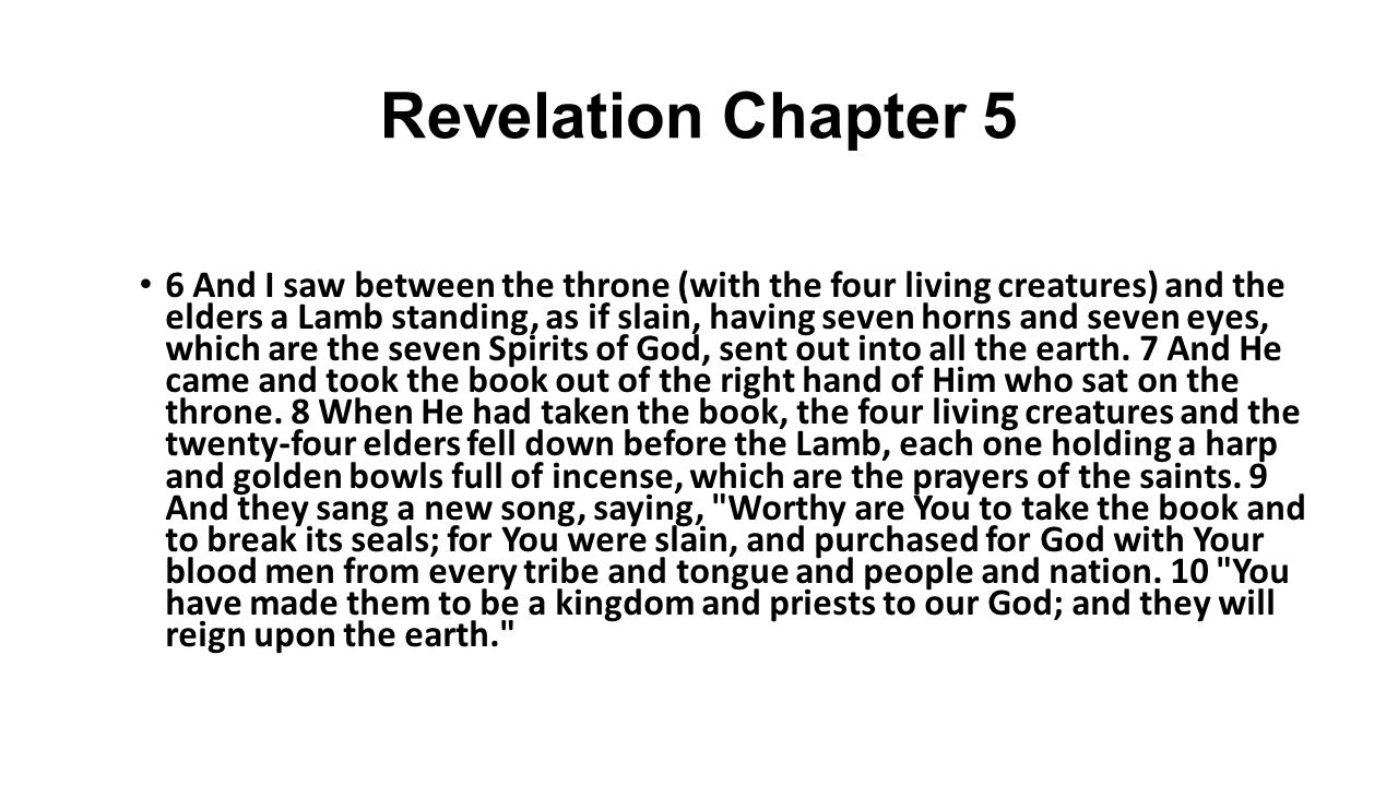 Revelation Chapter 5 6 And I saw between the throne (with the four living creatures) and the elders a Lamb standing, as if slain, having seven horns and seven eyes, which are the seven Spirits of God, sent out into all the earth.