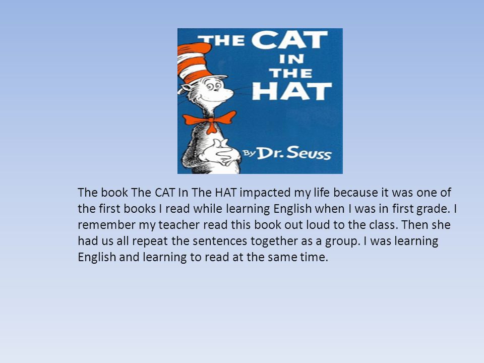 The book The CAT In The HAT impacted my life because it was one of the first books I read while learning English when I was in first grade.