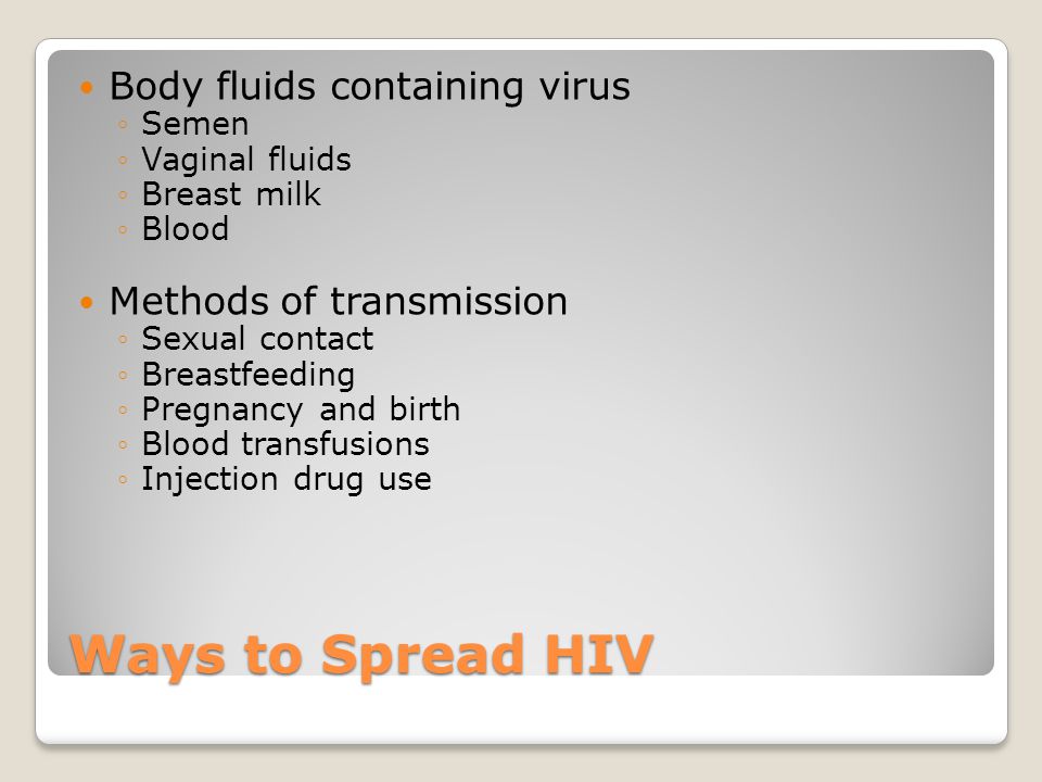 Ways to Spread HIV Body fluids containing virus ◦Semen ◦Vaginal fluids ◦Breast milk ◦Blood Methods of transmission ◦Sexual contact ◦Breastfeeding ◦Pregnancy and birth ◦Blood transfusions ◦Injection drug use