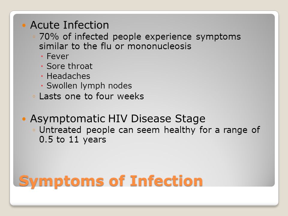 Symptoms of Infection Acute Infection ◦70% of infected people experience symptoms similar to the flu or mononucleosis  Fever  Sore throat  Headaches  Swollen lymph nodes ◦Lasts one to four weeks Asymptomatic HIV Disease Stage ◦Untreated people can seem healthy for a range of 0.5 to 11 years