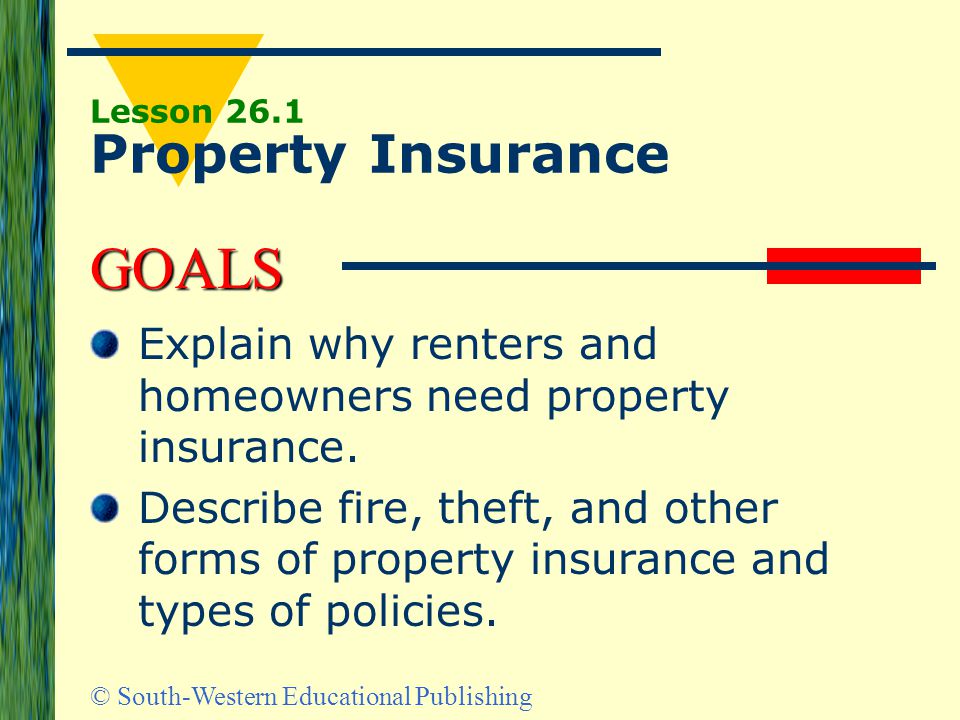 GOALS © South-Western Educational Publishing Lesson 26.1 Property Insurance Explain why renters and homeowners need property insurance.