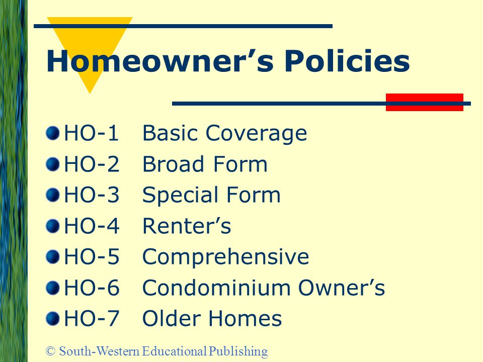 © South-Western Educational Publishing Homeowner’s Policies HO-1Basic Coverage HO-2Broad Form HO-3Special Form HO-4Renter’s HO-5Comprehensive HO-6Condominium Owner’s HO-7Older Homes
