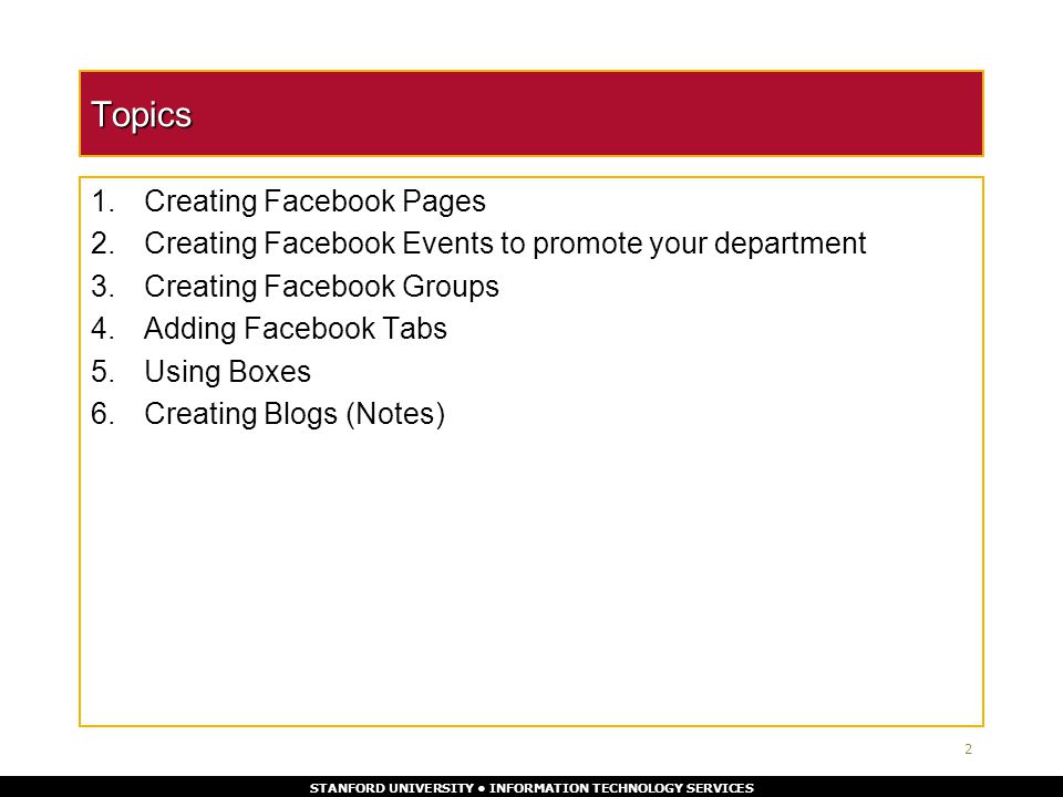 STANFORD UNIVERSITY INFORMATION TECHNOLOGY SERVICES Topics 1.Creating Facebook Pages 2.Creating Facebook Events to promote your department 3.Creating Facebook Groups 4.Adding Facebook Tabs 5.Using Boxes 6.Creating Blogs (Notes) 2