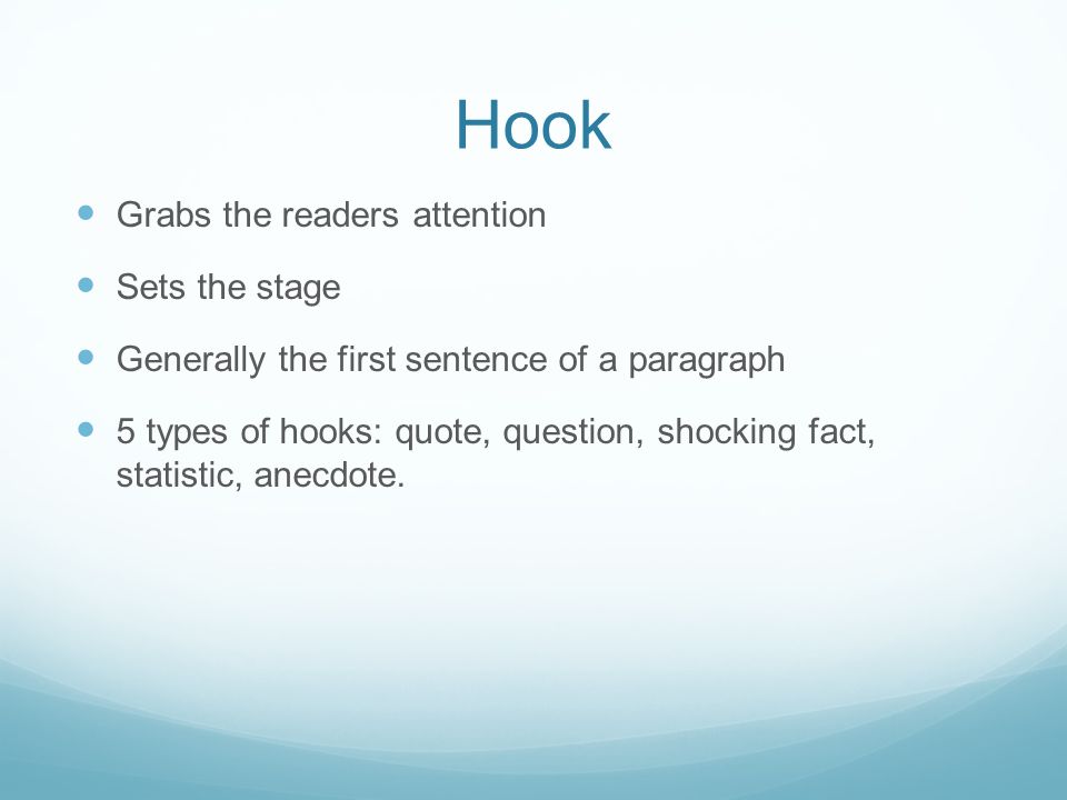 Hook Grabs the readers attention Sets the stage Generally the first sentence of a paragraph 5 types of hooks: quote, question, shocking fact, statistic, anecdote.