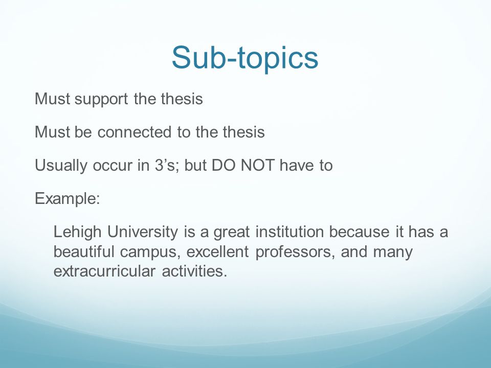 Sub-topics Must support the thesis Must be connected to the thesis Usually occur in 3’s; but DO NOT have to Example: Lehigh University is a great institution because it has a beautiful campus, excellent professors, and many extracurricular activities.