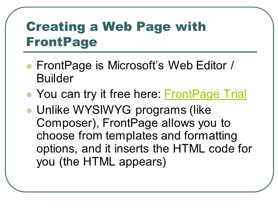 Creating a Web Page with FrontPage FrontPage is Microsoft’s Web Editor / Builder You can try it free here: FrontPage TrialFrontPage Trial Unlike WYSIWYG programs (like Composer), FrontPage allows you to choose from templates and formatting options, and it inserts the HTML code for you (the HTML appears)