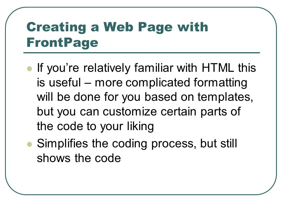 Creating a Web Page with FrontPage If you’re relatively familiar with HTML this is useful – more complicated formatting will be done for you based on templates, but you can customize certain parts of the code to your liking Simplifies the coding process, but still shows the code
