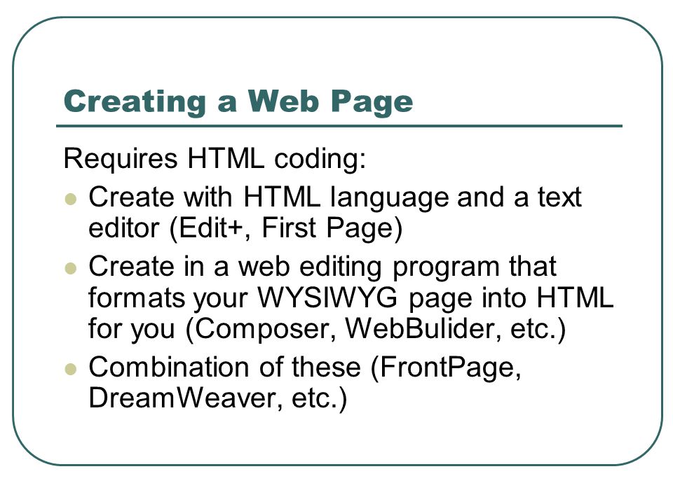 Creating a Web Page Requires HTML coding: Create with HTML language and a text editor (Edit+, First Page) Create in a web editing program that formats your WYSIWYG page into HTML for you (Composer, WebBulider, etc.) Combination of these (FrontPage, DreamWeaver, etc.)