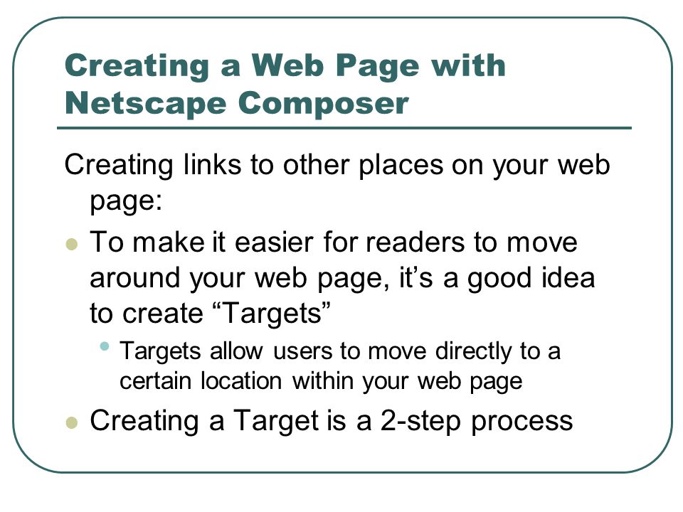 Creating a Web Page with Netscape Composer Creating links to other places on your web page: To make it easier for readers to move around your web page, it’s a good idea to create Targets Targets allow users to move directly to a certain location within your web page Creating a Target is a 2-step process