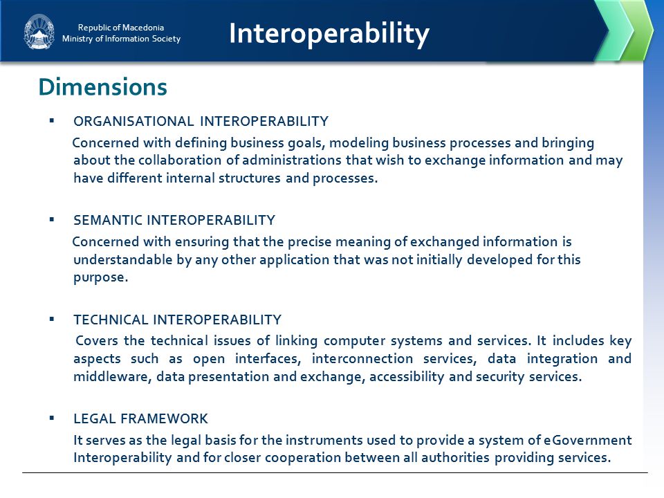 Republic of Macedonia Ministry of Information Society Interoperability Dimensions  ORGANISATIONAL INTEROPERABILITY Concerned with defining business goals, modeling business processes and bringing about the collaboration of administrations that wish to exchange information and may have different internal structures and processes.