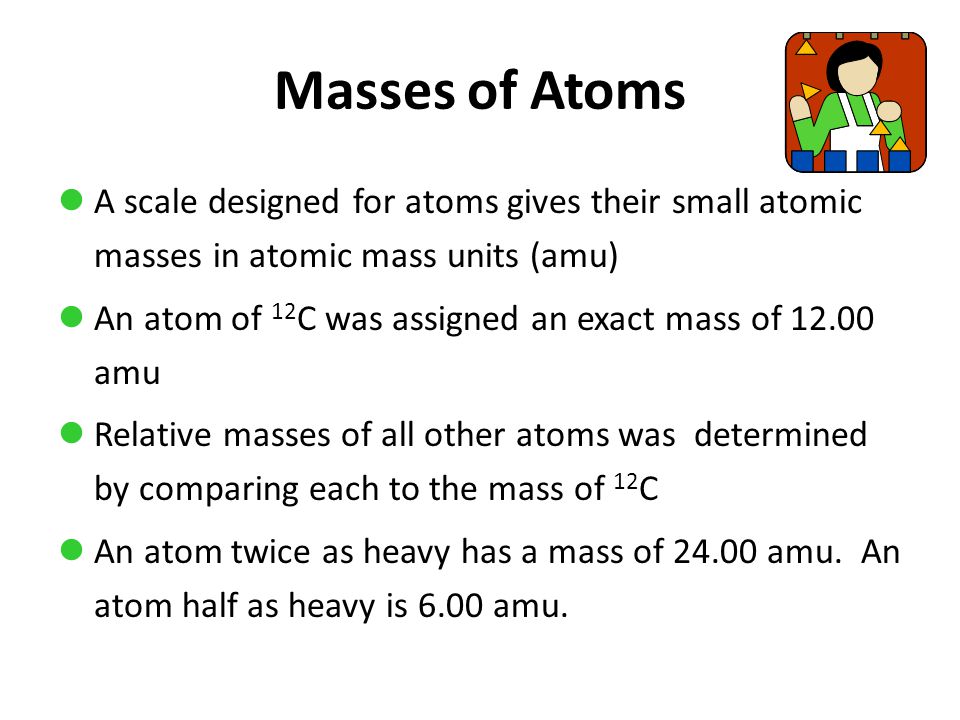 Masses of Atoms A scale designed for atoms gives their small atomic masses in atomic mass units (amu) An atom of 12 C was assigned an exact mass of amu Relative masses of all other atoms was determined by comparing each to the mass of 12 C An atom twice as heavy has a mass of amu.