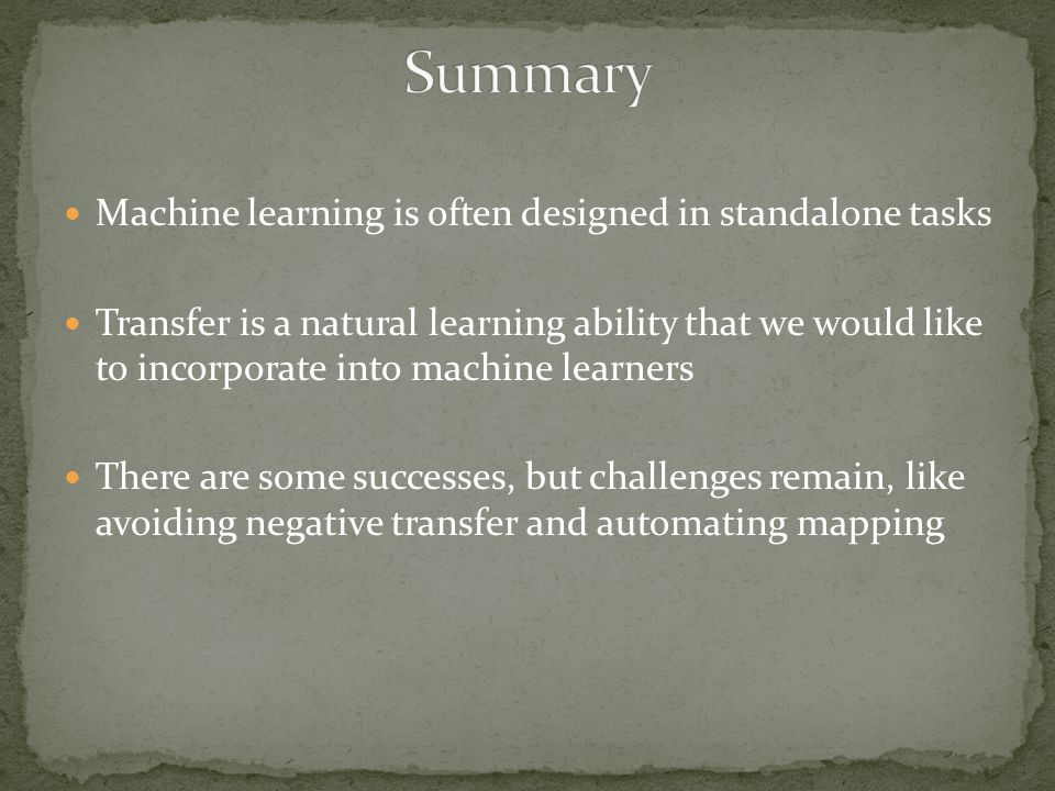 Machine learning is often designed in standalone tasks Transfer is a natural learning ability that we would like to incorporate into machine learners There are some successes, but challenges remain, like avoiding negative transfer and automating mapping