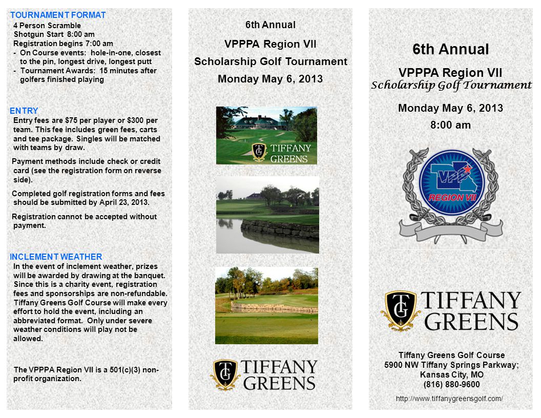 6th Annual VPPPA Region VII Scholarship Golf Tournament Monday May 6, :00 am Tiffany Greens Golf Course 5900 NW Tiffany Springs Parkway; Kansas City, MO (816) th Annual VPPPA Region VII Scholarship Golf Tournament Monday May 6, 2013 TOURNAMENT FORMAT 4 Person Scramble Shotgun Start 8:00 am Registration begins 7:00 am - On Course events: hole-in-one, closest to the pin, longest drive, longest putt - Tournament Awards: 15 minutes after golfers finished playing ENTRY Entry fees are $75 per player or $300 per team.