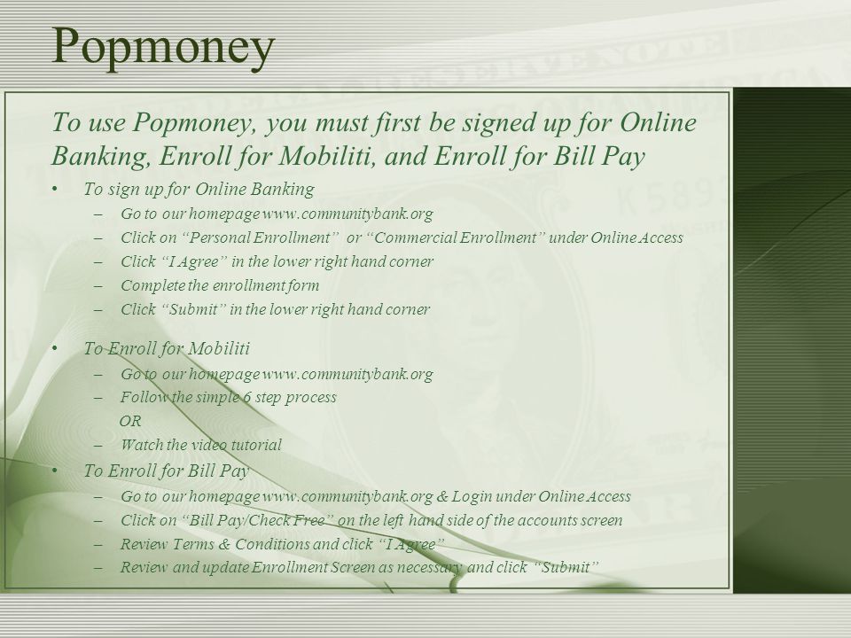 Popmoney To use Popmoney, you must first be signed up for Online Banking, Enroll for Mobiliti, and Enroll for Bill Pay To sign up for Online Banking –Go to our homepage   –Click on Personal Enrollment or Commercial Enrollment under Online Access –Click I Agree in the lower right hand corner –Complete the enrollment form –Click Submit in the lower right hand corner To Enroll for Mobiliti –Go to our homepage   –Follow the simple 6 step process OR –Watch the video tutorial To Enroll for Bill Pay –Go to our homepage   & Login under Online Access –Click on Bill Pay/Check Free on the left hand side of the accounts screen –Review Terms & Conditions and click I Agree –Review and update Enrollment Screen as necessary and click Submit