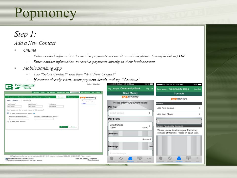 Step 1: Add a New Contact Online –Enter contact information to receive payments via  or mobile phone (example below) OR –Enter contact information to receive payments directly to their bank account Mobile Banking App –Tap Select Contact and then Add New Contact –If contact already exists, enter payment details and tap Continue Popmoney