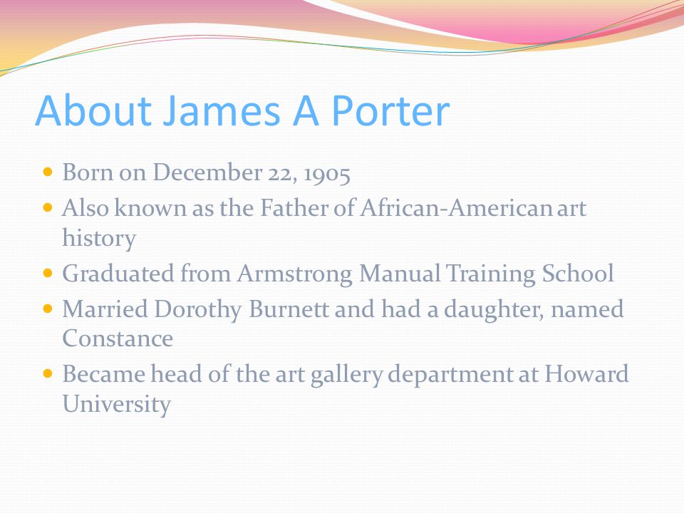 About James A Porter Born on December 22, 1905 Also known as the Father of African-American art history Graduated from Armstrong Manual Training School Married Dorothy Burnett and had a daughter, named Constance Became head of the art gallery department at Howard University