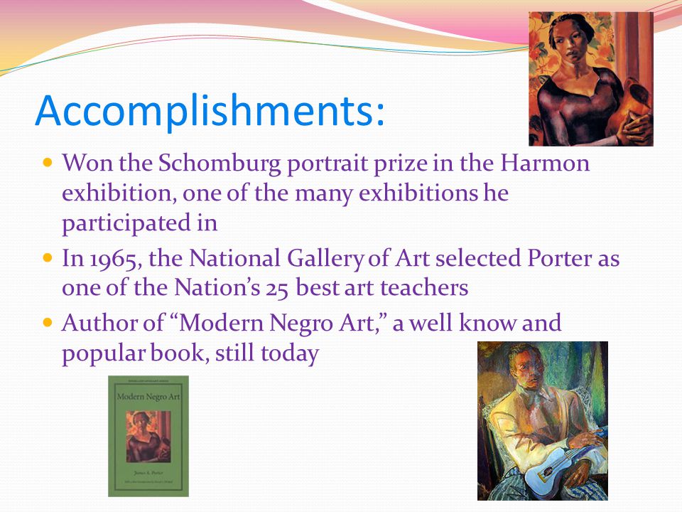 Accomplishments: Won the Schomburg portrait prize in the Harmon exhibition, one of the many exhibitions he participated in In 1965, the National Gallery of Art selected Porter as one of the Nation’s 25 best art teachers Author of Modern Negro Art, a well know and popular book, still today