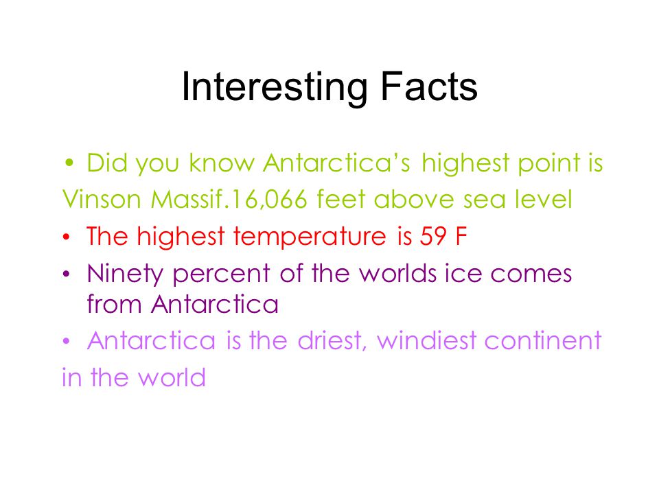 Interesting Facts Did you know Antarctica’s highest point is Vinson Massif.16,066 feet above sea level The highest temperature is 59 F Ninety percent of the worlds ice comes from Antarctica Antarctica is the driest, windiest continent in the world