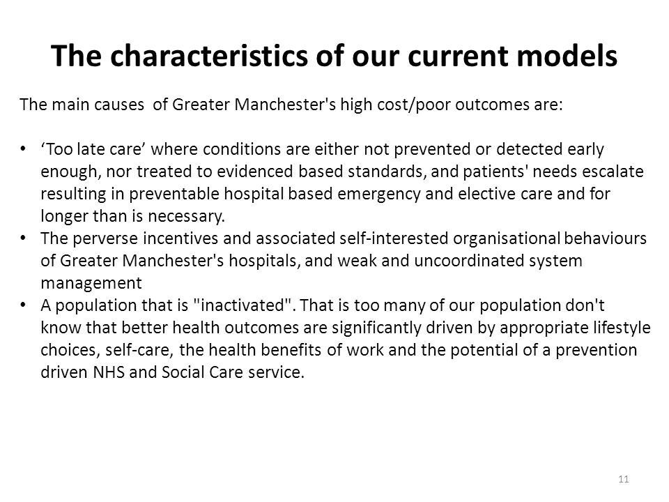 The characteristics of our current models 11 The main causes of Greater Manchester s high cost/poor outcomes are: ‘Too late care’ where conditions are either not prevented or detected early enough, nor treated to evidenced based standards, and patients needs escalate resulting in preventable hospital based emergency and elective care and for longer than is necessary.