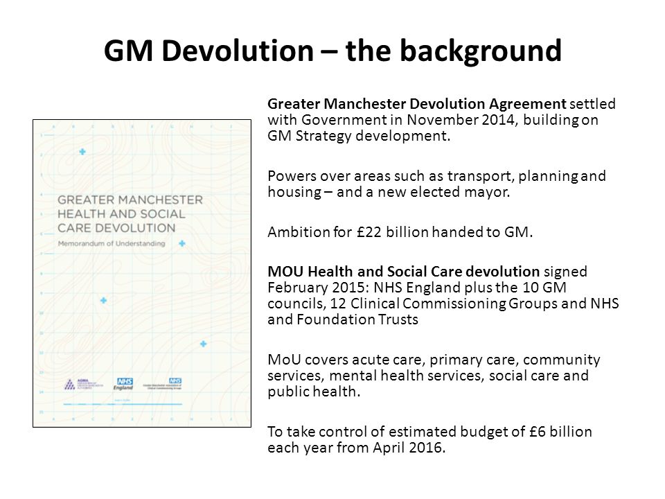 GM Devolution – the background Greater Manchester Devolution Agreement settled with Government in November 2014, building on GM Strategy development.