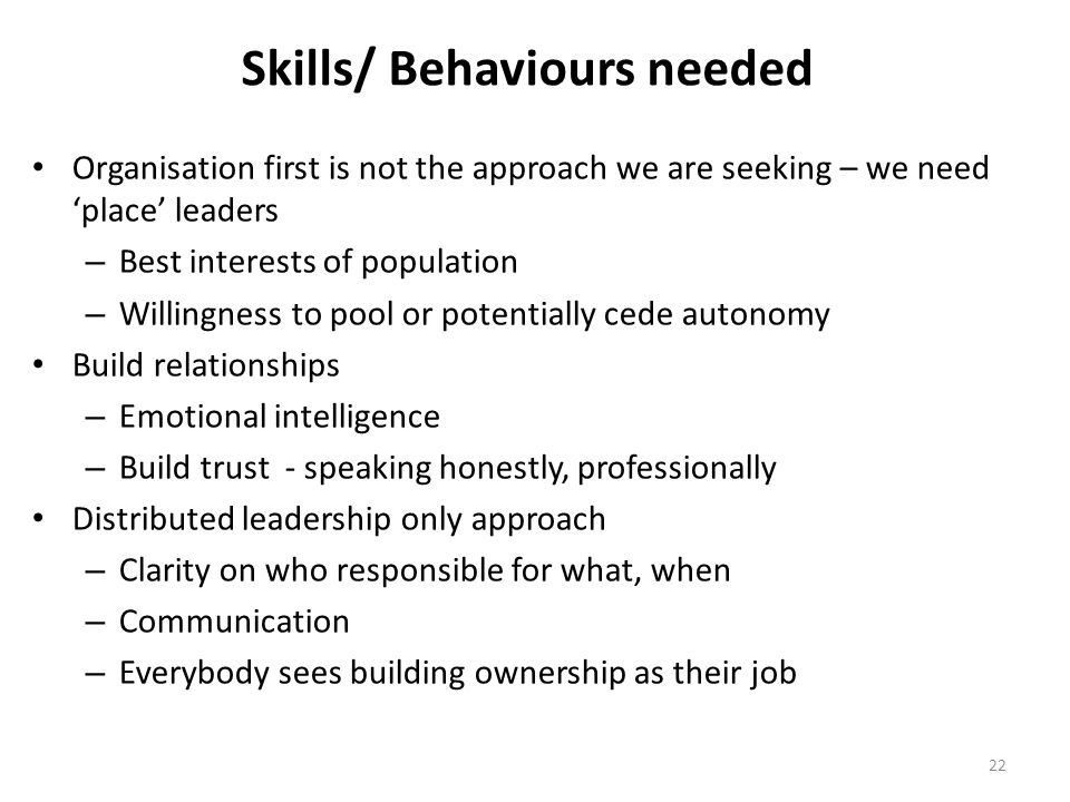 Skills/ Behaviours needed Organisation first is not the approach we are seeking – we need ‘place’ leaders – Best interests of population – Willingness to pool or potentially cede autonomy Build relationships – Emotional intelligence – Build trust - speaking honestly, professionally Distributed leadership only approach – Clarity on who responsible for what, when – Communication – Everybody sees building ownership as their job 22