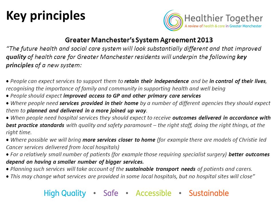 Key principles Greater Manchester’s System Agreement 2013 The future health and social care system will look substantially different and that improved quality of health care for Greater Manchester residents will underpin the following key principles of a new system:  People can expect services to support them to retain their independence and be in control of their lives, recognising the importance of family and community in supporting health and well being  People should expect improved access to GP and other primary care services  Where people need services provided in their home by a number of different agencies they should expect them to planned and delivered in a more joined up way.