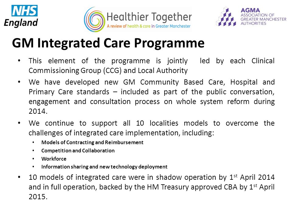 GM Integrated Care Programme This element of the programme is jointly led by each Clinical Commissioning Group (CCG) and Local Authority We have developed new GM Community Based Care, Hospital and Primary Care standards – included as part of the public conversation, engagement and consultation process on whole system reform during 2014.