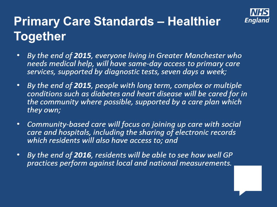 By the end of 2015, everyone living in Greater Manchester who needs medical help, will have same-day access to primary care services, supported by diagnostic tests, seven days a week; By the end of 2015, people with long term, complex or multiple conditions such as diabetes and heart disease will be cared for in the community where possible, supported by a care plan which they own; Community-based care will focus on joining up care with social care and hospitals, including the sharing of electronic records which residents will also have access to; and By the end of 2016, residents will be able to see how well GP practices perform against local and national measurements.