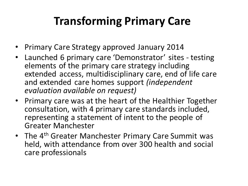 Primary Care Strategy approved January 2014 Launched 6 primary care ‘Demonstrator’ sites - testing elements of the primary care strategy including extended access, multidisciplinary care, end of life care and extended care homes support (independent evaluation available on request) Primary care was at the heart of the Healthier Together consultation, with 4 primary care standards included, representing a statement of intent to the people of Greater Manchester The 4 th Greater Manchester Primary Care Summit was held, with attendance from over 300 health and social care professionals Transforming Primary Care