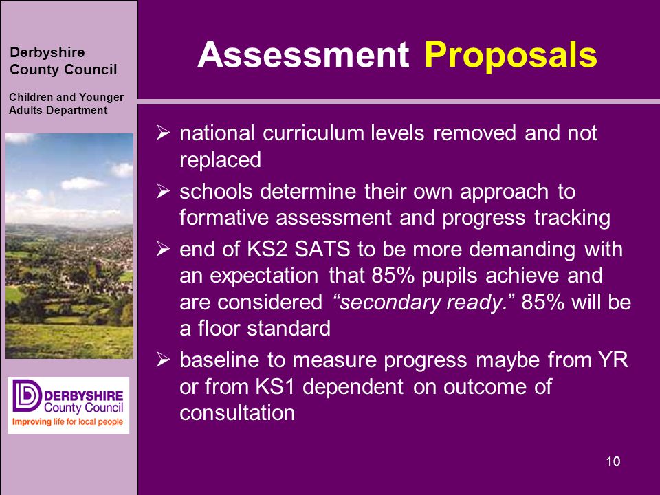 Derbyshire County Council Children and Younger Adults Department Assessment Proposals  national curriculum levels removed and not replaced  schools determine their own approach to formative assessment and progress tracking  end of KS2 SATS to be more demanding with an expectation that 85% pupils achieve and are considered secondary ready. 85% will be a floor standard  baseline to measure progress maybe from YR or from KS1 dependent on outcome of consultation 10