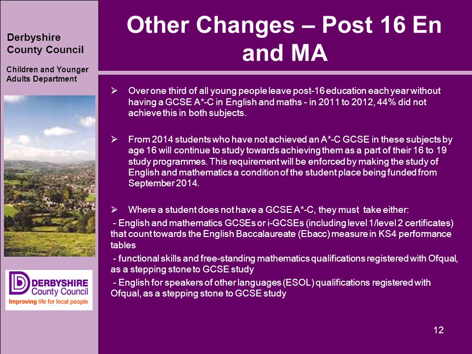 Derbyshire County Council Children and Younger Adults Department Other Changes – Post 16 En and MA  Over one third of all young people leave post-16 education each year without having a GCSE A*-C in English and maths - in 2011 to 2012, 44% did not achieve this in both subjects.