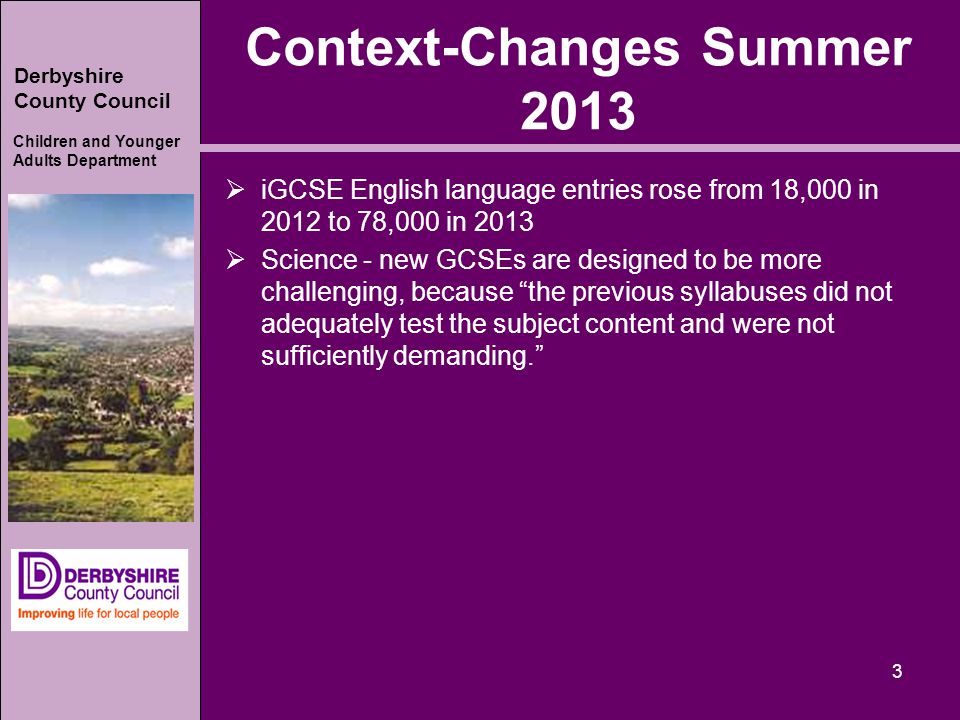 Derbyshire County Council Children and Younger Adults Department Context-Changes Summer 2013  iGCSE English language entries rose from 18,000 in 2012 to 78,000 in 2013  Science - new GCSEs are designed to be more challenging, because the previous syllabuses did not adequately test the subject content and were not sufficiently demanding. 3